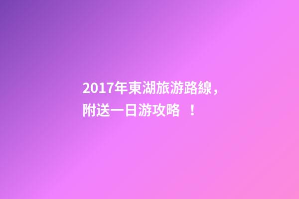 2017年東湖旅游路線，附送一日游攻略！